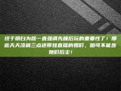 六安终于明白为啥一直强调先睡后玩的重要性了！那些天天凌晨三点还带娃直播的姐们，咱可不能步她们后尘！