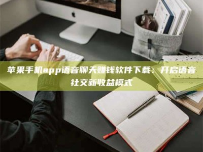 六安苹果手机app语音聊天赚钱软件下载：开启语音社交新收益模式