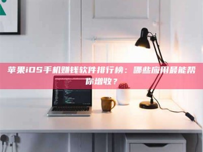 六安苹果iOS手机赚钱软件排行榜：哪些应用最能帮你增收？